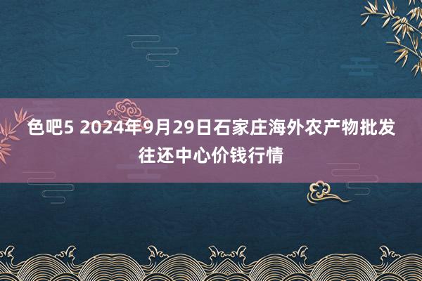 色吧5 2024年9月29日石家庄海外农产物批发往还中心价钱行情