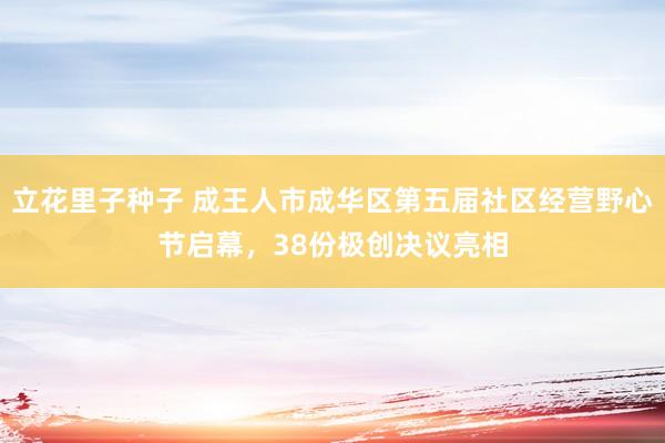 立花里子种子 成王人市成华区第五届社区经营野心节启幕，38份极创决议亮相