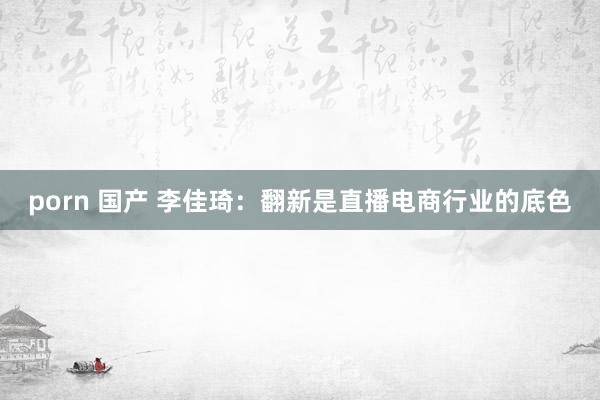 porn 国产 李佳琦：翻新是直播电商行业的底色