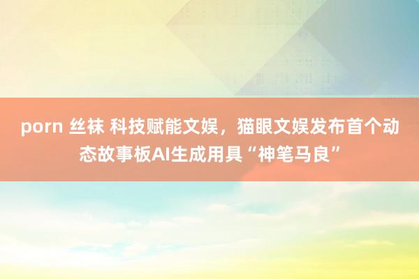 porn 丝袜 科技赋能文娱，猫眼文娱发布首个动态故事板AI生成用具“神笔马良”