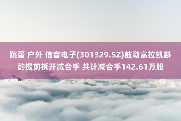 跳蛋 户外 信音电子(301329.SZ)鼓动富拉凯斟酌提前拆开减合手 共计减合手142.61万股