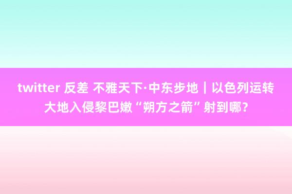 twitter 反差 不雅天下·中东步地｜以色列运转大地入侵黎巴嫩　“朔方之箭”射到哪？