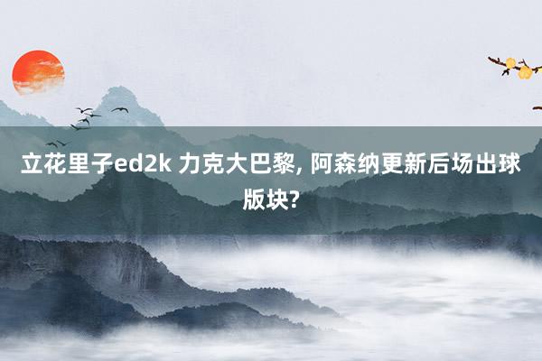 立花里子ed2k 力克大巴黎， 阿森纳更新后场出球版块?