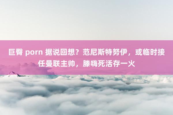 巨臀 porn 据说回想？范尼斯特努伊，或临时接任曼联主帅，滕嗨死活存一火
