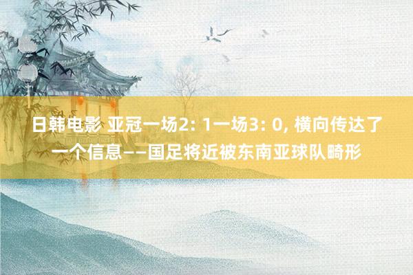日韩电影 亚冠一场2: 1一场3: 0， 横向传达了一个信息——国足将近被东南亚球队畸形