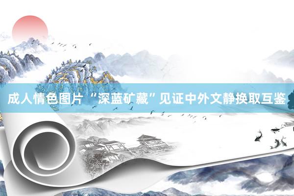 成人情色图片 “深蓝矿藏”见证中外文静换取互鉴