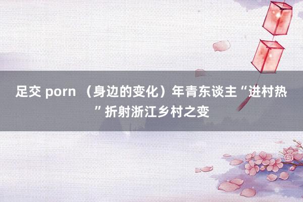 足交 porn （身边的变化）年青东谈主“进村热”折射浙江乡村之变