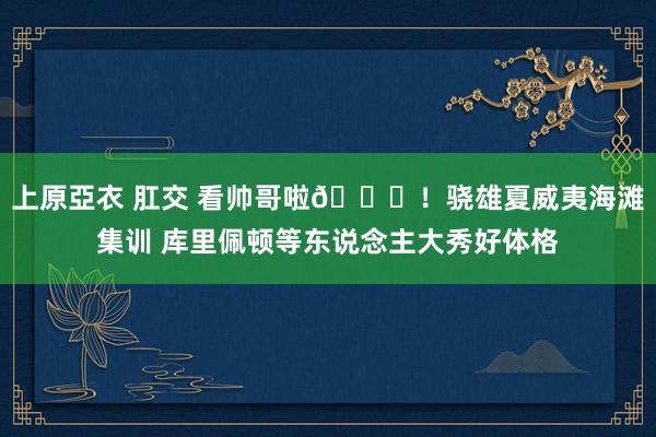 上原亞衣 肛交 看帅哥啦😍！骁雄夏威夷海滩集训 库里佩顿等东说念主大秀好体格