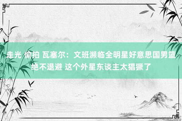 走光 偷拍 瓦塞尔：文班濒临全明星好意思国男篮绝不退避 这个外星东谈主太猖獗了