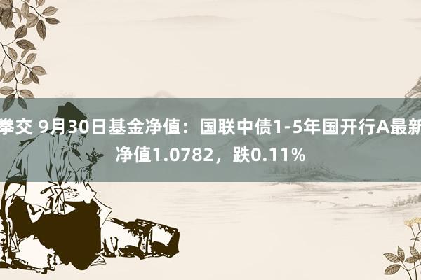 拳交 9月30日基金净值：国联中债1-5年国开行A最新净值1.0782，跌0.11%