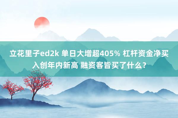立花里子ed2k 单日大增超405% 杠杆资金净买入创年内新高 融资客皆买了什么？