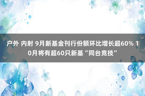 户外 内射 9月新基金刊行份额环比增长超60% 10月将有超60只新基“同台竞技”