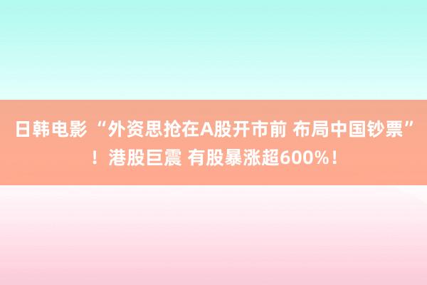 日韩电影 “外资思抢在A股开市前 布局中国钞票”！港股巨震 有股暴涨超600%！