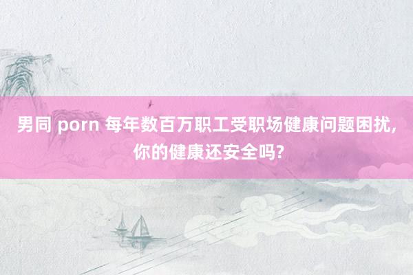 男同 porn 每年数百万职工受职场健康问题困扰， 你的健康还安全吗?