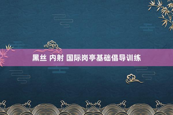黑丝 内射 国际岗亭基础倡导训练