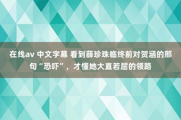 在线av 中文字幕 看到薛珍珠临终前对贺涵的那句“恐吓”，才懂她大直若屈的领路