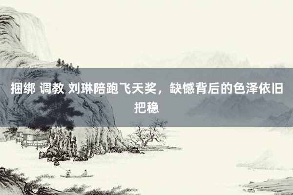 捆绑 调教 刘琳陪跑飞天奖，缺憾背后的色泽依旧把稳