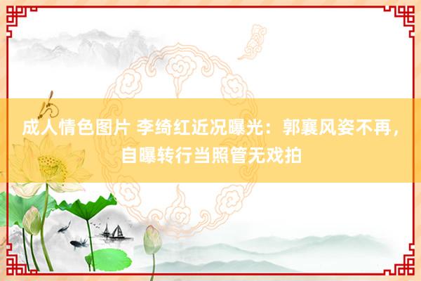 成人情色图片 李绮红近况曝光：郭襄风姿不再，自曝转行当照管无戏拍