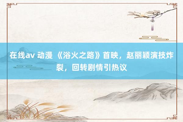 在线av 动漫 《浴火之路》首映，赵丽颖演技炸裂，回转剧情引热议