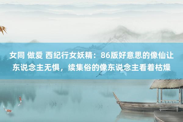 女同 做爱 西纪行女妖精：86版好意思的像仙让东说念主无惧，续集俗的像东说念主看着枯燥