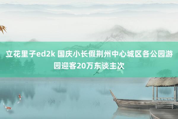 立花里子ed2k 国庆小长假荆州中心城区各公园游园迎客20万东谈主次