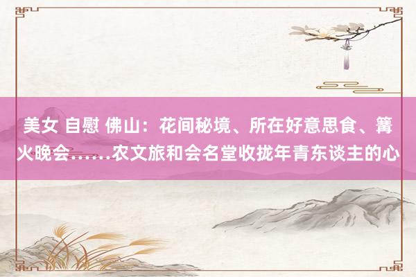 美女 自慰 佛山：花间秘境、所在好意思食、篝火晚会……农文旅和会名堂收拢年青东谈主的心