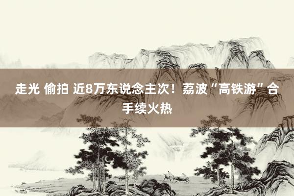 走光 偷拍 近8万东说念主次！荔波“高铁游”合手续火热