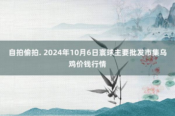自拍偷拍. 2024年10月6日寰球主要批发市集乌鸡价钱行情