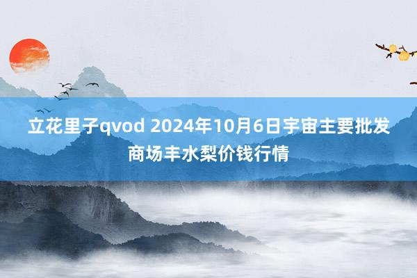 立花里子qvod 2024年10月6日宇宙主要批发商场丰水梨价钱行情