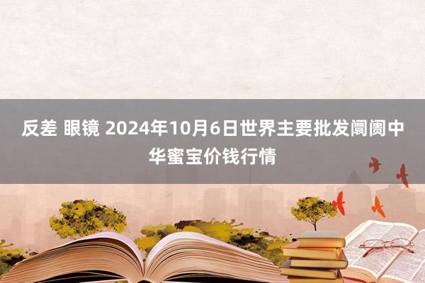 反差 眼镜 2024年10月6日世界主要批发阛阓中华蜜宝价钱行情
