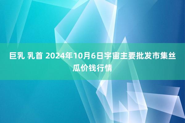 巨乳 乳首 2024年10月6日宇宙主要批发市集丝瓜价钱行情