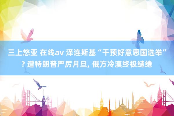 三上悠亚 在线av 泽连斯基“干预好意思国选举”? 遭特朗普严厉月旦， 俄方冷漠终极缱绻