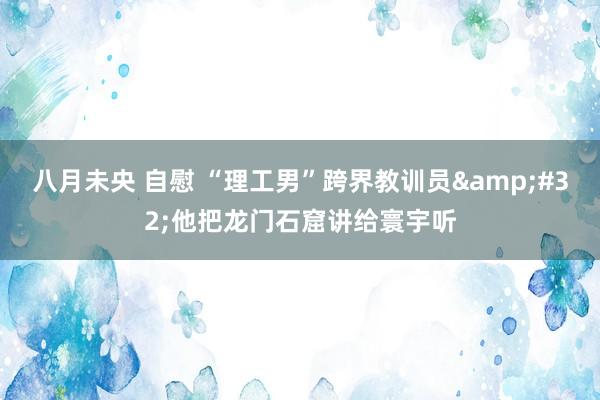 八月未央 自慰 “理工男”跨界教训员&#32;他把龙门石窟讲给寰宇听