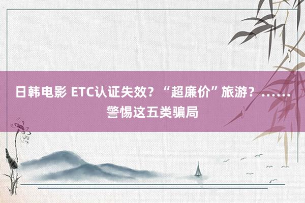 日韩电影 ETC认证失效？“超廉价”旅游？……警惕这五类骗局