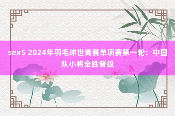 sex5 2024年羽毛球世青赛单项赛第一轮：中国队小将全胜晋级