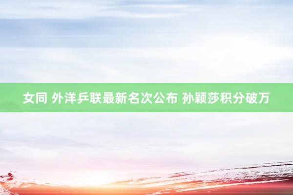 女同 外洋乒联最新名次公布 孙颖莎积分破万