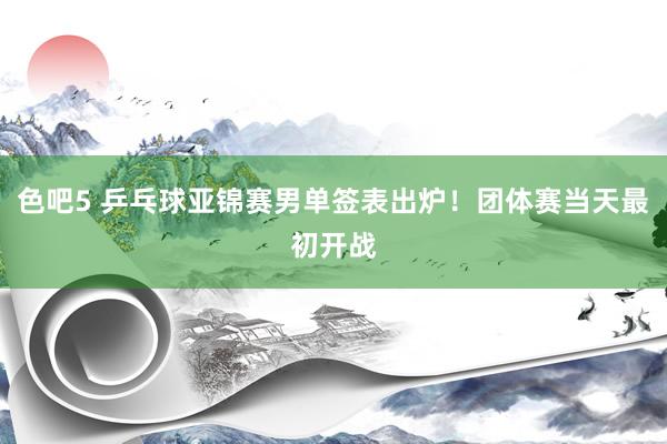 色吧5 乒乓球亚锦赛男单签表出炉！团体赛当天最初开战
