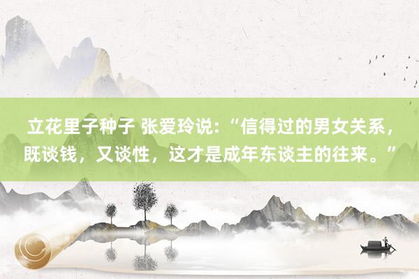 立花里子种子 张爱玲说: “信得过的男女关系，既谈钱，又谈性，这才是成年东谈主的往来。”