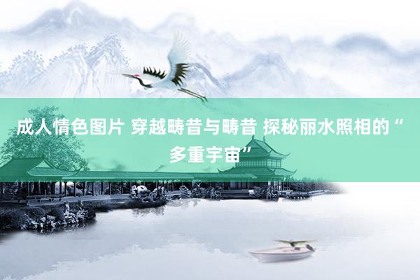 成人情色图片 穿越畴昔与畴昔 探秘丽水照相的“多重宇宙”