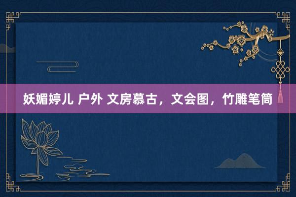 妖媚婷儿 户外 文房慕古，文会图，竹雕笔筒