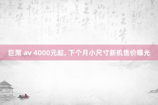 巨屌 av 4000元起， 下个月小尺寸新机售价曝光