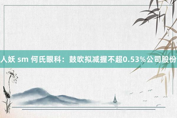 人妖 sm 何氏眼科：鼓吹拟减握不超0.53%公司股份