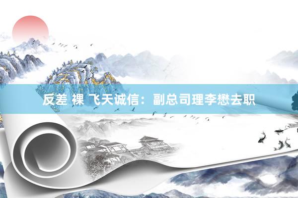 反差 裸 飞天诚信：副总司理李懋去职