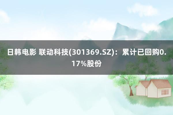 日韩电影 联动科技(301369.SZ)：累计已回购0.17%股份