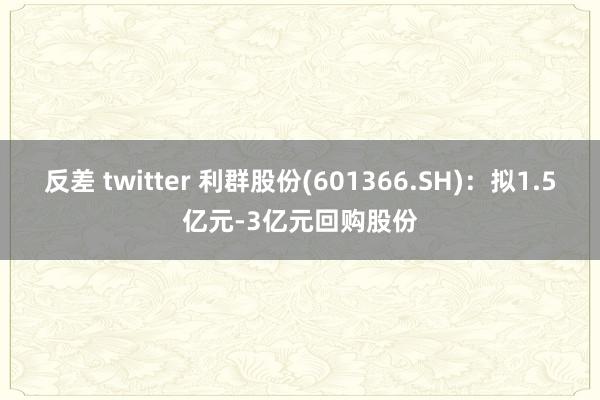 反差 twitter 利群股份(601366.SH)：拟1.5亿元-3亿元回购股份