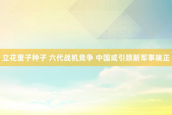 立花里子种子 六代战机竞争 中国或引颈新军事端正