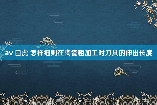 av 白虎 怎样细则在陶瓷粗加工时刀具的伸出长度