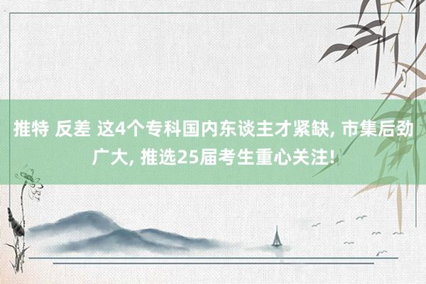 推特 反差 这4个专科国内东谈主才紧缺， 市集后劲广大， 推选25届考生重心关注!
