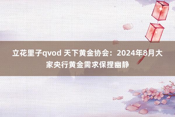 立花里子qvod 天下黄金协会：2024年8月大家央行黄金需求保捏幽静