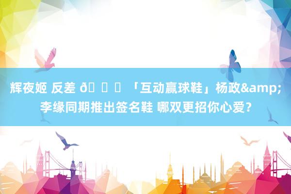 辉夜姬 反差 🎁「互动赢球鞋」杨政&李缘同期推出签名鞋 哪双更招你心爱？